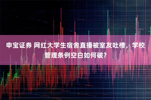 申宝证券 网红大学生宿舍直播被室友吐槽，学校管理条例空白如何破？