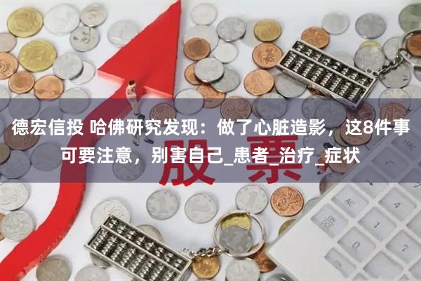 德宏信投 哈佛研究发现：做了心脏造影，这8件事可要注意，别害自己_患者_治疗_症状